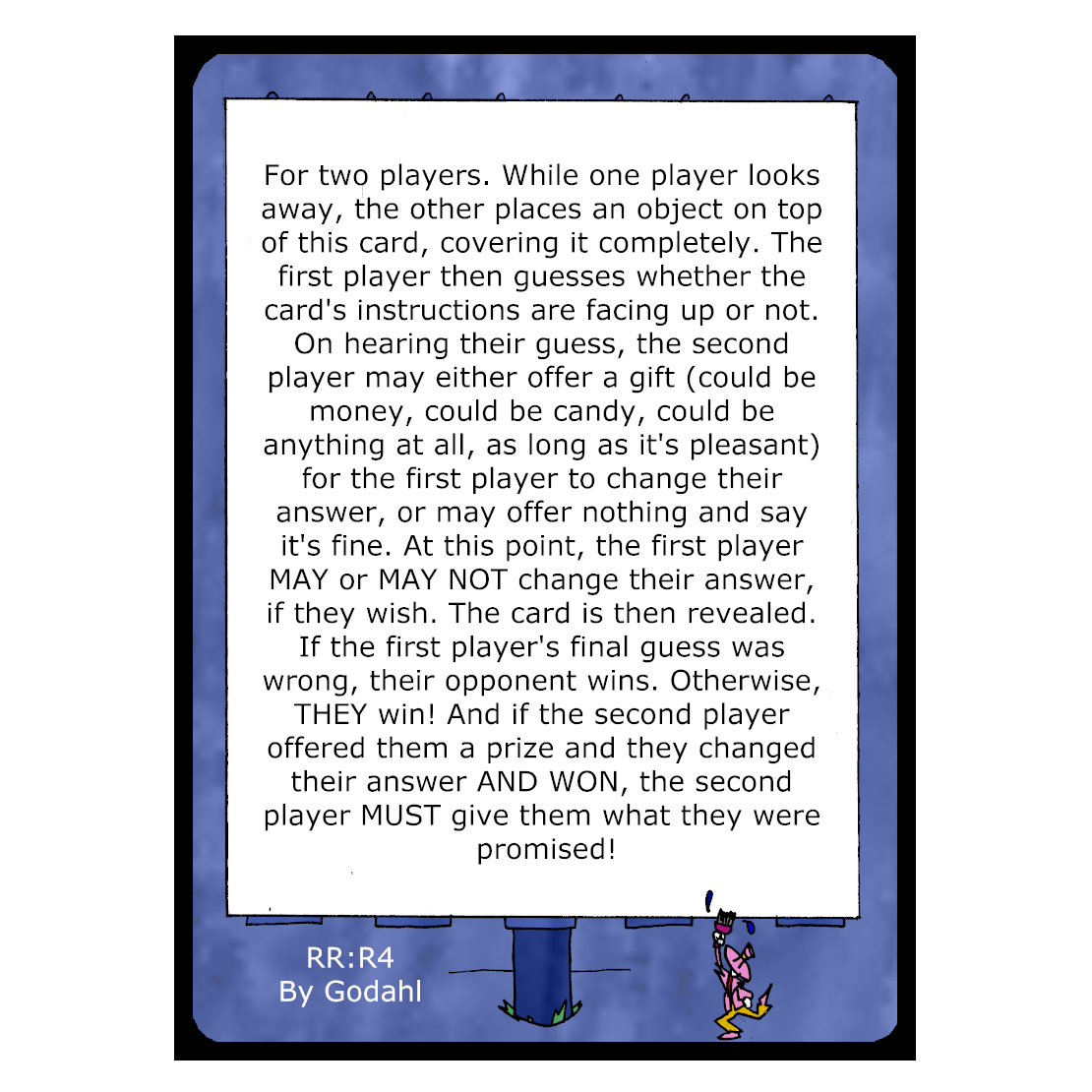 For two players. While one player looks away, the other places an object on top of this card, covering it completely. The first player then guesses whether the card's instructions are facing up or not. On hearing their guess, the second player may either offer a gift (could be money, could be candy, could be anything at all, as long as it's pleasant) for the first player to change their answer, or may offer nothing and say it's fine. At this point, the first player May or May Not change their answer, if they wish. The card is then revealed. If the first player's final guess was wrong, their opponent wins. Otherwise, They win! And if the second player offered them a prize and they changed their answer And Won, the second player Must give them what they were promised!